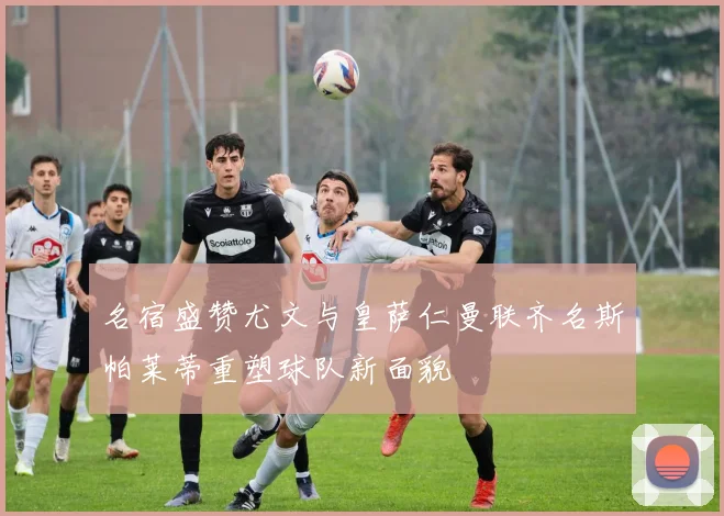 名宿盛赞尤文与皇萨仁曼联齐名斯帕莱蒂重塑球队新面貌