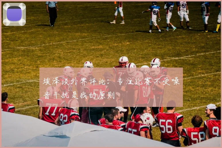 埃泽谈外界评论：专注比赛不受噪音干扰是我的原则