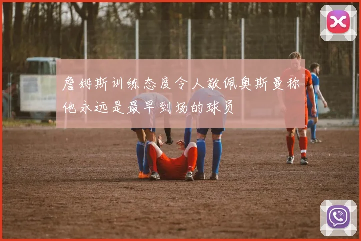 詹姆斯训练态度令人敬佩奥斯曼称他永远是最早到场的球员