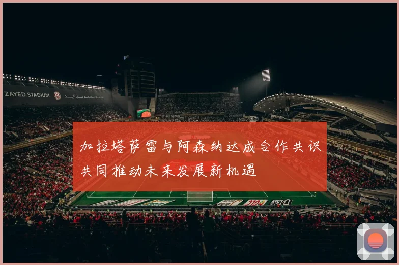 加拉塔萨雷与阿森纳达成合作共识共同推动未来发展新机遇