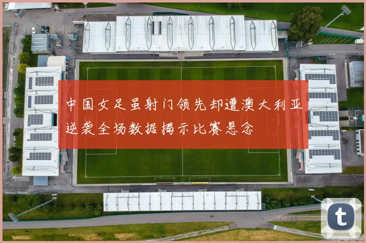 中国女足虽射门领先却遭澳大利亚逆袭全场数据揭示比赛悬念