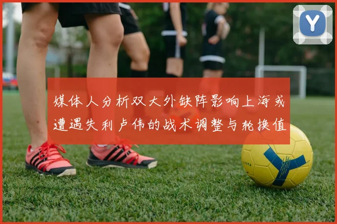 媒体人分析双大外缺阵影响上海或遭遇失利卢伟的战术调整与轮换值得肯定
