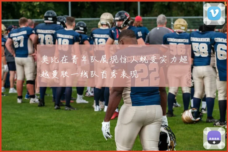 奥比在青年队展现惊人蜕变实力超越曼联一线队首秀表现