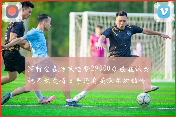 阿特金森惊叹哈登29000分成就认为他不仅是得分手还有更深层次的价值