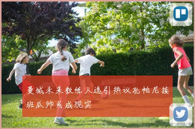 曼城未来教练人选引热议孔帕尼接班瓜帅或成现实