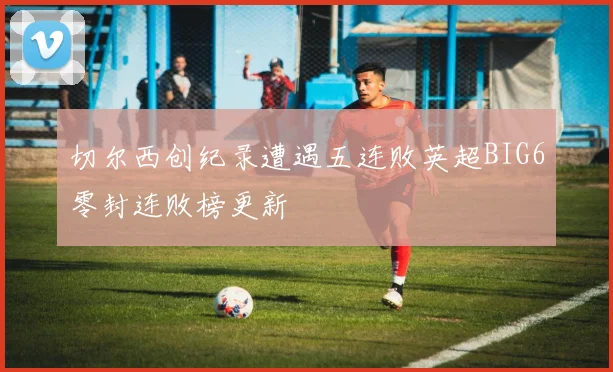 切尔西创纪录遭遇五连败英超BIG6零封连败榜更新